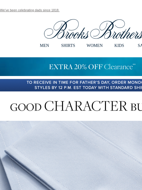 We've been celebrating dads since 1818. View in web browser Brooks Brothers MEN SHIRTS WOMEN KIDS SALE EXTRA 20% OFF Clearance TO RECEIVE IN TIME FOR FATHER'S DAY, ORDER MONOGRAMMED STYLES BY