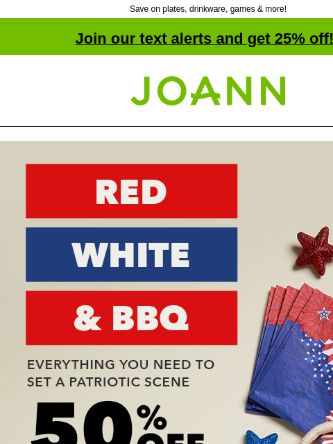 Save on plates, drinkware, games & more! Join our text alerts and get 25% off! † Joann.com® Red White and BBQ. Everything you need to set a patriotic scene. 50% off. SHOP NOW. Plan the perfect