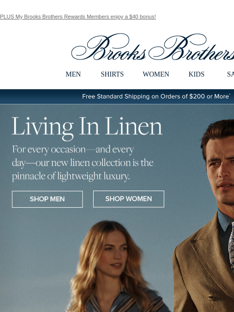 PLUS My Brooks Brothers Rewards Members enjoy a $40 bonus! View in web browser Brooks Brothers MEN SHIRTS WOMEN KIDS SALE Free Standard Shipping on Orders of $200 or More* Living In Linen For every