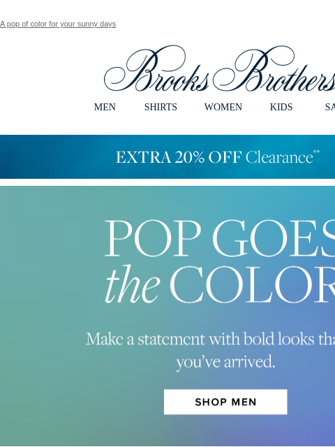 A pop of color for your sunny days View in web browser Brooks Brothers MEN SHIRTS WOMEN KIDS SALE EXTRA 20% OFF Clearance Pop Goes The Color. Make a statement with bold looks that say you've