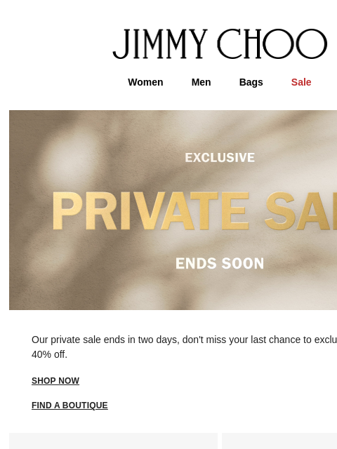 Last chance to exclusively shop 40% off. JIMMY CHOO Women Men Bags Sale Our private sale ends in two days, don't miss your last chance to exclusively enjoy 40% off. shop now FIND A BOUTIQUE Virtual