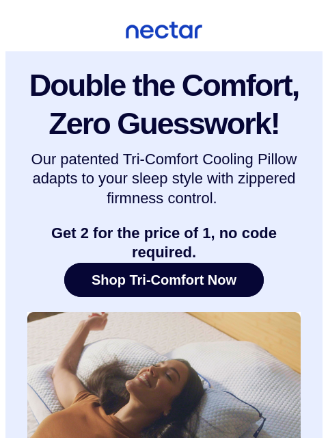 Cool-to-the-touch fabric + customizable firmness = your best night's sleep. Get one free for a limited time. Nectar Double the Comfort, Zero Guesswork! Our patented Tri-Comfort Cooling Pillow
