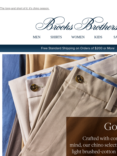 The long and short of it: it's chino season. View in web browser Brooks Brothers MEN SHIRTS WOMEN KIDS SALE Free Standard Shipping on Orders of $200 or More* Go Long Shop Chinos Go Shorts Shop