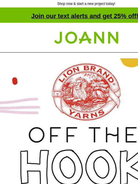 Shop now & start a new project today! Join our text alerts and get 25% off! † Joann.com® Lion Brand Off the Hook 25% off. Shop Now. Assortment of Off the Hook colors. Make the Trend! Chunky Knits.