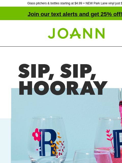 Glass pitchers & bottles starting at $4.99 + NEW Park Lane vinyl just $5! Join our text alerts and get 25% off! † Joann.com® Sip, Sip, Hooray. Craftable Glassware starting at $2.99. Shop All.