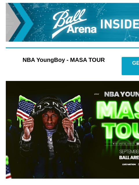 Presale Access and Sweepstakes Opportunity Ball Arena Insiders NBA YoungBoy - MASA TOUR GET PRESALE TICKETS NBA Youngboy NBA YoungBoy - MASA TOUR Wednesday, September 17 at 7:30PM Presale: Wednesday,