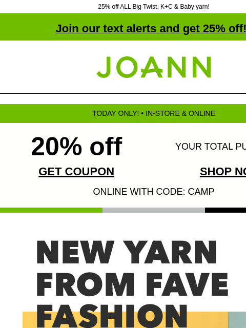 25% off ALL Big Twist, K+C & Baby yarn! Join our text alerts and get 25% off! † Joann.com® TODAY ONLY! • IN-STORE & ONLINE 20% off YOUR TOTAL PURCHASE GET COUPON SHOP NOW ONLINE WITH CODE: CAMP