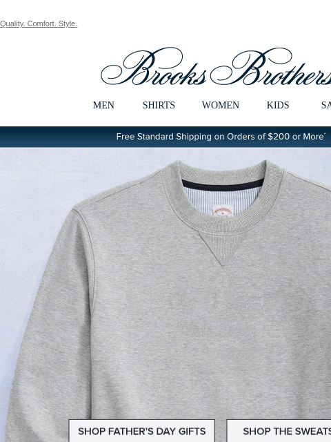 Quality. Comfort. Style. View in web browser Brooks Brothers MEN SHIRTS WOMEN KIDS SALE Free Standard Shipping on Orders of $200 or More* Your Dad's Favorite Brand Shop Father's Day Gifts Shop