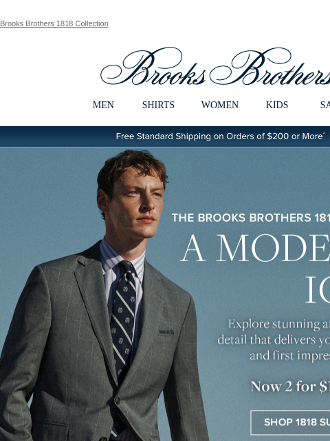 Brooks Brothers 1818 Collection View in web browser Brooks Brothers MEN SHIRTS WOMEN KIDS SALE Free Standard Shipping on Orders of $200 or More* The Brooks Brothers 1818 Collection A Modern Icon