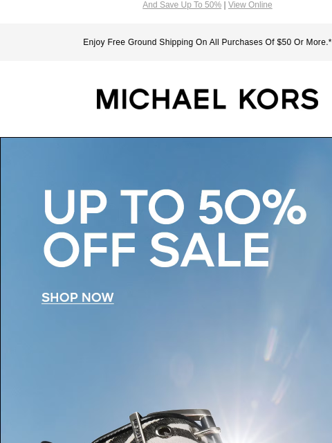 And Save Up To 50% | View Online Enjoy Free Ground Shipping On All Purchases Of $50 Or More.* MICHAEL KORS UP TO 50% OFF SALE SHOP NOW IMAGE FIND YOUR SIZE 5-5.5 6-6.5 7-7.5 8-8.5 9-9.5 10-11 SHOP