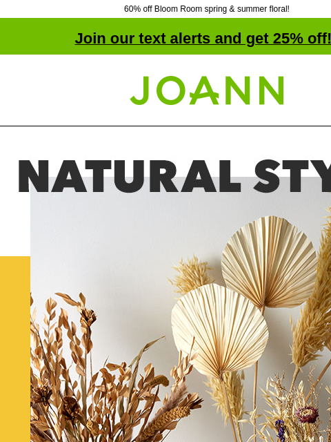 60% off Bloom Room spring & summer floral! Join our text alerts and get 25% off! † Joann.com® Natural Style. Dried Floral up to 70% off. Dried florals are totally trending. Shop New Summer. Bloom