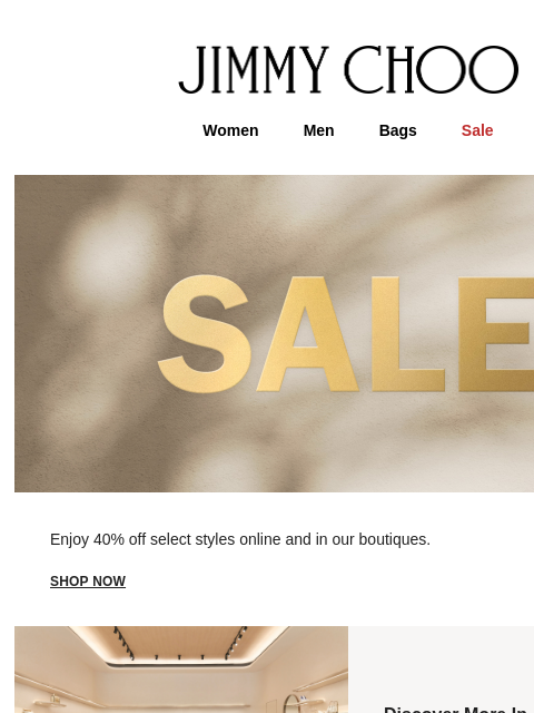 Enjoy 40% off select styles. JIMMY CHOO Women Men Bags Sale Enjoy 40% off select styles online and in our boutiques. shop now Discover More In-Store FIND A BOUTIQUE Virtual & In-Store Appointments