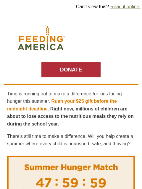 Donate by 5/22 and your impact can be doubled. | Can't view this? Read it online. Feeding America. DONATE Time is running out to make a difference for kids facing hunger this summer. Rush your $25