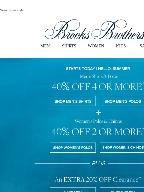 Summer in style. View in web browser Brooks Brothers MEN SHIRTS WOMEN KIDS SALE Starts Today | Hello, Summer. Men's Shirts & Polos 40% Off 4 or More. Shop Men's Shirts Shop Men's Polos