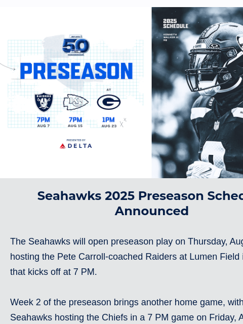 The Seahawks will open preseason play on Thursday, August 7, hosting the Pete Carroll-coached Raiders. View in Browser Seahawks 2025 Schedule Release Seahawks 2025 Preseason Schedule Announced The