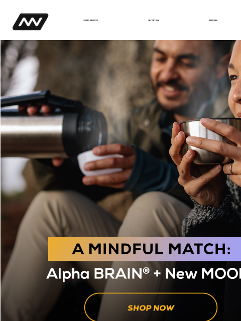 Alpha BRAIN + New MOOD​ SUPPLEMENTS NUTRITION FITNESS APPAREL A Mindful Match A focused mind and a calm body starts with the right supplement support. That's where we come in. Celebrate World