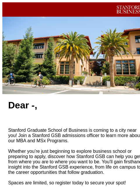 Join us soon! Stanford GSB Header Image Dear -, Stanford Graduate School of Business is coming to a city near you! Join a Stanford GSB admissions officer to learn more about our MBA and MSx Programs.