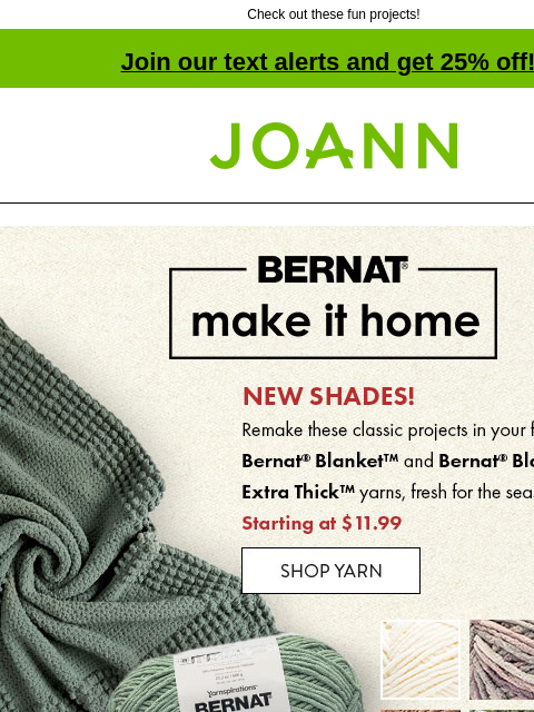 Check out these fun projects! Join our text alerts and get 25% off! † Joann.com® Bernat Make it Home. Starting at $11.99. Shop Yarn. Bernat Extra Thick See Stitch Knit Blanket. Get Pattern. Bernat