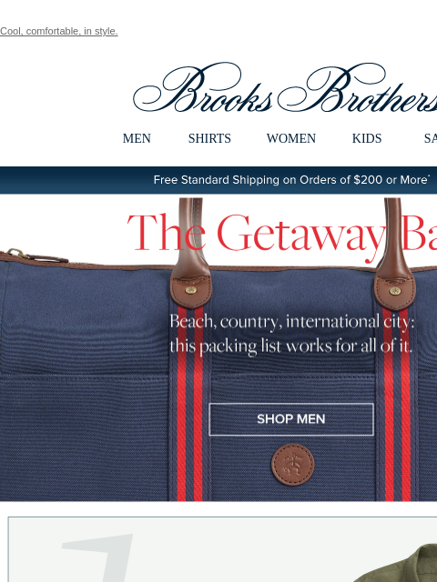 Cool, comfortable, in style. View in web browser Brooks Brothers MEN SHIRTS WOMEN KIDS SALE Free Standard Shipping on Orders of $200 or More* The Getaway Bag Beach, country, international city: this