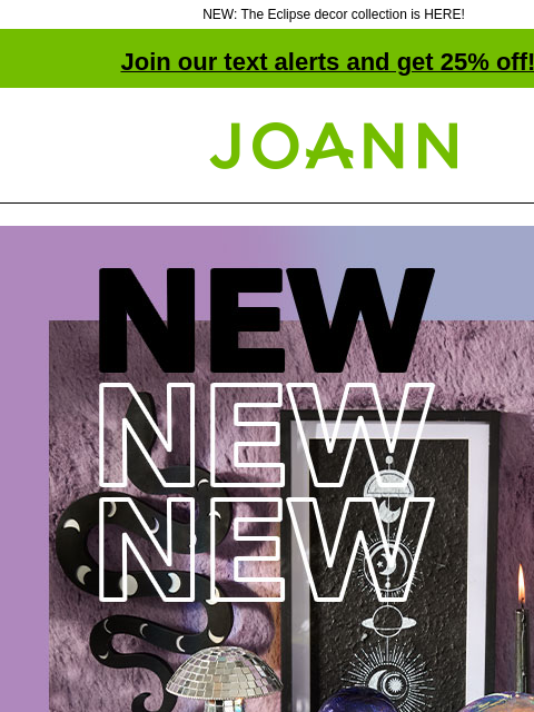 NEW: The Eclipse decor collection is HERE! Join our text alerts and get 25% off! † Joann.com® 40% off. Decorate your space with this spellbinding decor. Then make your own to add to the look. Shop Now.