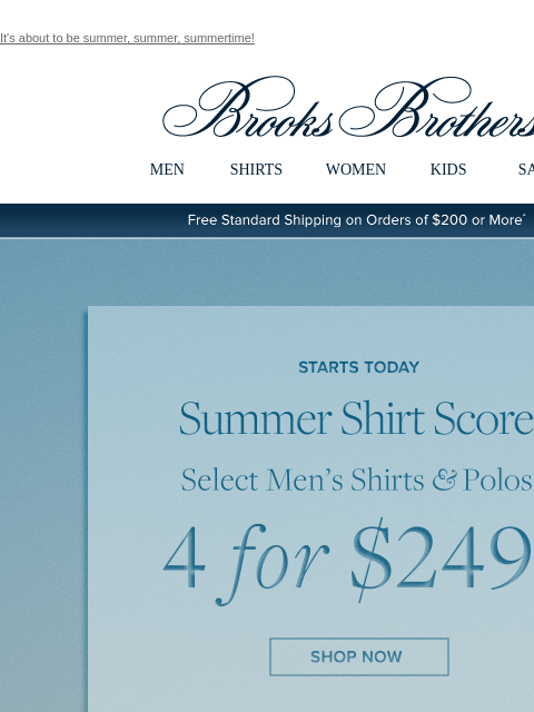 It's about to be summer, summer, summertime! View in web browser Brooks Brothers MEN SHIRTS WOMEN KIDS SALE Free Standard Shipping on Orders of $200 or More* Starts Today Summer Shirt Score Select