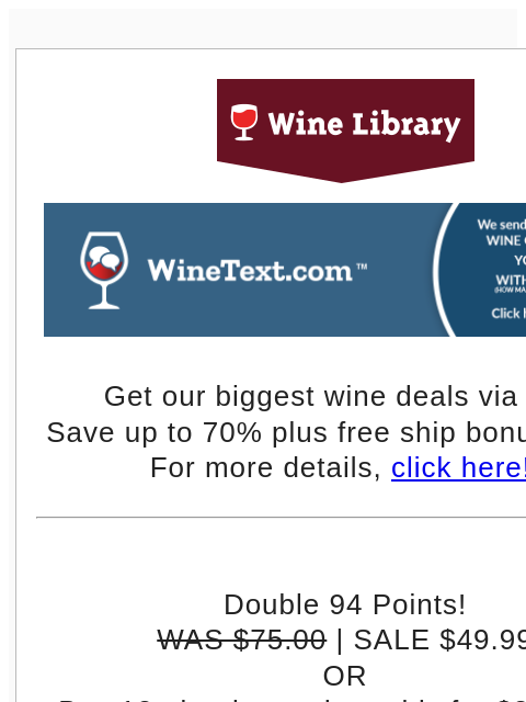 Get our biggest wine deals via text! Save up to 70% plus free ship bonus offers! For more details, click here!! Double 94 Points! WAS $75.00 | SALE $49.99 OR Buy 12+ bottles and get this for $39.99/btl