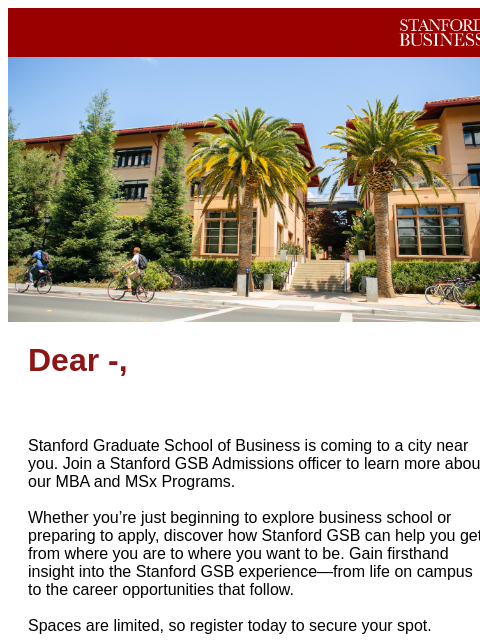 Join us soon! Stanford GSB Header Image Dear -, Stanford Graduate School of Business is coming to a city near you. Join a Stanford GSB Admissions officer to learn more about our MBA and MSx Programs.