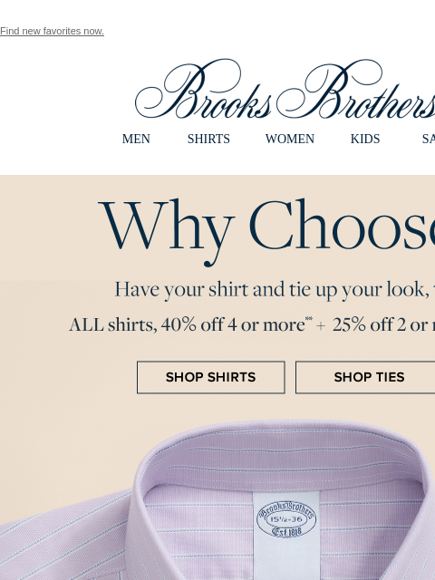Find new favorites now. View in web browser Brooks Brothers MEN SHIRTS WOMEN KIDS SALE Why Choose? Have your shirt and tie up your look, too. All shirts, 40% off 4 or more** + 25% off 2 or more ties**