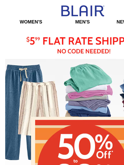 50-80% Off ALL Bottoms & More! All Sizes, All Colors, All Styles on Sale Now! Blair Women's Men's New Arrivals $5.99 Flat Rate Shipping No Code Needed! 50% to 80% Off Sitewide! Don't