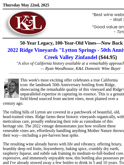 "Bursts with life and vibrancy"... Thursday May 22nd, 2025 View in Browser KL-emailheader.gif 50-Year Legacy, 100-Year-Old Vines—Now Back in Stock 2022 Ridge Vineyards "Lytton Springs -