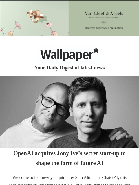Plus, a Renzo Piano handbag, Chelsea Flower Show review, 20 years of Armani Privé ‌ ‌ ‌ ‌ ‌ ‌ ‌ ‌ ‌ ‌ ‌ ‌ ‌ Wallpaper* Your Daily Digest of latest news Jony Ive and Sam Altman OpenAI acquires Jony