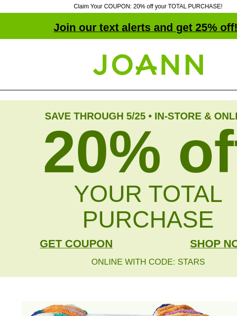 Claim Your COUPON: 20% off your TOTAL PURCHASE! Join our text alerts and get 25% off! † Joann.com® SAVE THROUGH 5/25 • IN-STORE & ONLINE 20% off YOUR TOTAL PURCHASE GET COUPON SHOP NOW ONLINE WITH