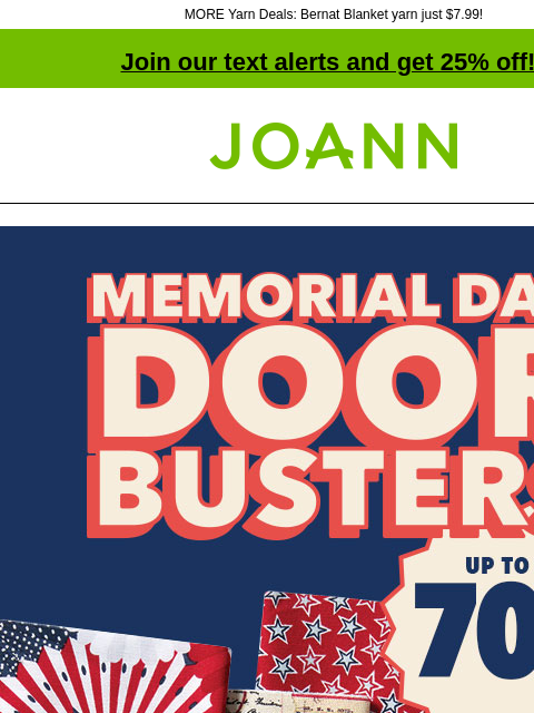 MORE Yarn Deals: Bernat Blanket yarn just $7.99! Join our text alerts and get 25% off! † Joann.com® Memorial Day Doorbusters. Up to 70% off. SHOP NOW. Yarn Under $5. 2 for $5 DOORBUSTER Big Twist®