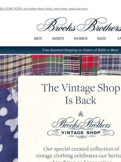 But GONE SOON: rare button-down shirts, sport coats, vests and more. View in web browser Brooks Brothers MEN SHIRTS WOMEN KIDS SALE Free Standard Shipping on Orders of $200 or More* The Vintage Shop Is