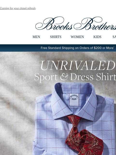 Coming for your closet refresh View in web browser Brooks Brothers MEN SHIRTS WOMEN KIDS SALE Free Standard Shipping on Orders of $200 or More* Unrivaled Sport & Dress Shirts Now 4 for $249 Summer