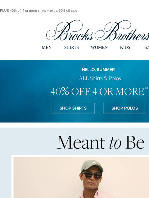 PLUS 40% off 4 or more shirts + extra 20% off sale View in web browser Brooks Brothers MEN SHIRTS WOMEN KIDS SALE Hello, Summer. ALL Shirts & Polos 40% Off 4 or More. Shop Shirts Shop Polos Meant