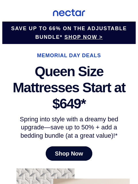 Summer's heating up—your bed should cool things down. Hurry! These deals are sizzling. Nectar Logo Save Up to 66% on the adjustable bundle* SHOP NOW > MEMORIAL DAY DEALS Queen Size Mattresses