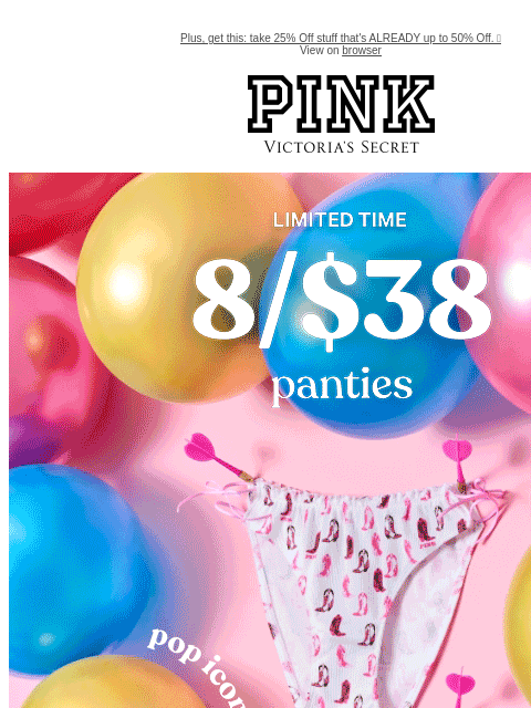 Plus, get this: take 25% Off stuff that's ALREADY up to 50% Off. 🤯 View on browser PINK Victoria's Secret feature cta cta Limited Time 8/$38 Panties Pop Icons Featuring all-NEW cheeky prints