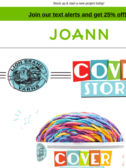 Stock up & start a new project today! Join our text alerts and get 25% off! † Joann.com® Cover Story. $7.99. Reg. $11.99. Lion Brand Cover Story Dreamland. Buy Now. $9.99. Reg. $14.99. Lion Brand