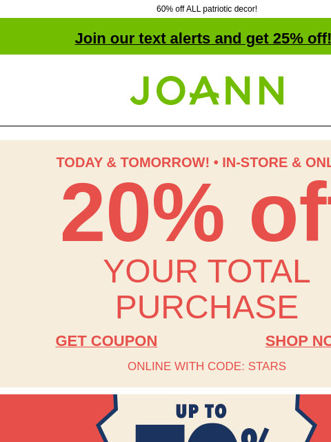 60% off ALL patriotic decor! Join our text alerts and get 25% off! † Joann.com® TODAY & TOMORROW! • IN-STORE & ONLINE 20% off YOUR TOTAL PURCHASE GET COUPON SHOP NOW ONLINE WITH CODE: STARS