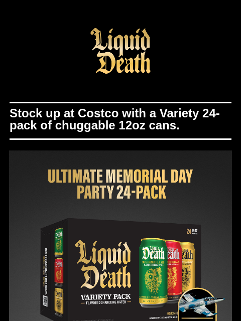 Stock up at Costco with a Variety 24-pack of chuggable 12oz cans of Liquid Death. ͏ ͏ ͏ ͏ ͏ ͏ ͏ ͏ ͏ ͏ ͏ ͏ ͏ ͏ ͏ ͏ ͏ ͏ ͏ ͏ ͏ ͏ ͏ ͏ ͏ ͏ ͏ ͏ ͏ ͏ ͏ ͏ ͏ ͏ ͏ ͏ ͏ ͏ ͏ ͏ ͏ ͏ ͏ ͏ ͏ ͏ ͏ ͏ ͏ ͏ ͏ ͏ ͏ ͏ ͏ ͏ ͏ ͏ ͏ ͏