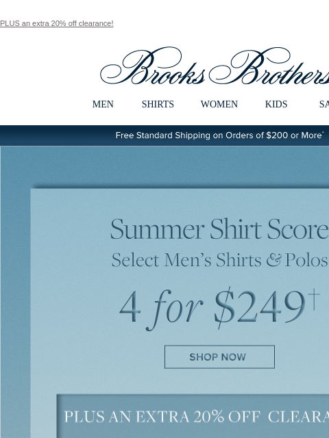 PLUS an extra 20% off clearance! View in web browser Brooks Brothers MEN SHIRTS WOMEN KIDS SALE Free Standard Shipping on Orders of $200 or More* Summer Shirt Score Select Men's Shirts and Polos 4