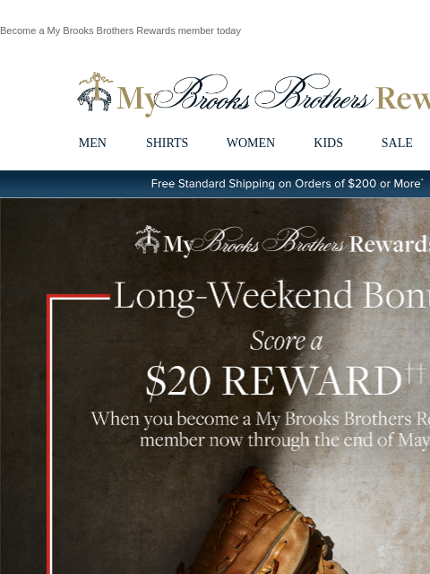 Become a My Brooks Brothers Rewards member today View in web browser My Brooks Brothers Rewards MEN SHIRTS WOMEN KIDS SALE | LOGIN Free Standard Shipping on Orders of $200 or More* Score a $20 Reward