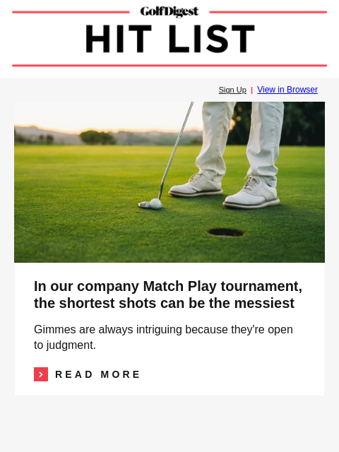 GolfDigest Sign Up | View in Browser Gimmes In our company Match Play tournament, the shortest shots can be the messiest Gimmes are always intriguing because they're open to judgment. Read More
