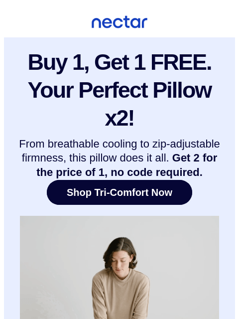 Get 2 Tri-Comfort Cooling Pillows for the price of 1—while supplies last. No code needed. Nectar Buy 1, Get 1 FREE. Your Perfect Pillow x2! From breathable cooling to zip-adjustable firmness, this