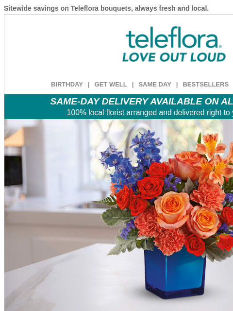 Sitewide savings on Teleflora bouquets, always fresh and local. View in browser ‌ teleflora BIRTHDAY | GET WELL | SAME DAY | BESTSELLERS | DEAL OF THE DAY SAME-DAY DELIVERY AVAILABLE ON ALL BOUQUETS!