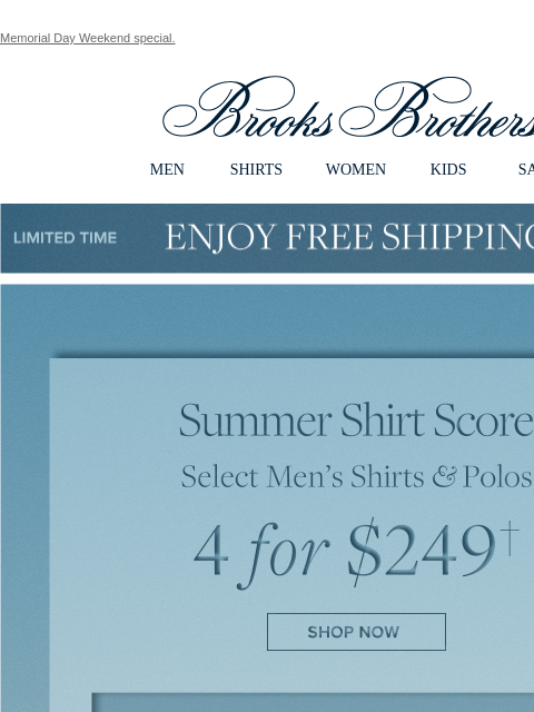 Memorial Day Weekend special. View in web browser Brooks Brothers MEN SHIRTS WOMEN KIDS SALE Limited Time Enjoy Free Shipping - 5/25 - 5/27 Summer Shirt Score. Select Men's Shirts and Polos. 4 for