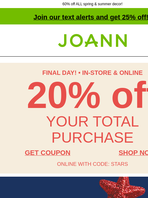 60% off ALL spring & summer decor! Join our text alerts and get 25% off! † Joann.com® FINAL DAY! • IN-STORE & ONLINE 20% off YOUR TOTAL PURCHASE GET COUPON SHOP NOW ONLINE WITH CODE: STARS