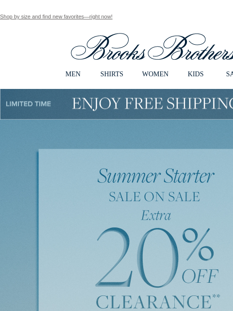 Shop by size and find new favorites—right now! View in web browser Brooks Brothers MEN SHIRTS WOMEN KIDS SALE Limited Time Enjoy Free Shipping - 5/25 - 5/27 Summer Starter. SALE ON SALE. Extra 20% OFF