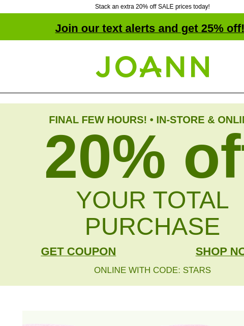 Stack an extra 20% off SALE prices today! Join our text alerts and get 25% off! † Joann.com® FINAL FEW HOURS! • IN-STORE & ONLINE 20% off YOUR TOTAL PURCHASE GET COUPON SHOP NOW ONLINE WITH CODE: